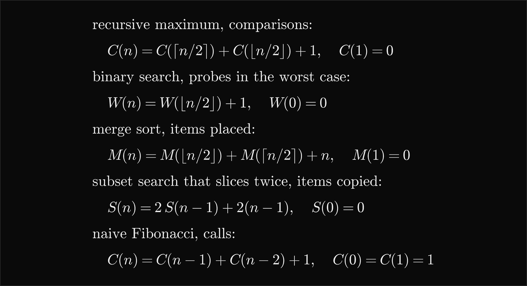 The recursive maximum makes C of n equal C of the ceiling of n over 2 plus C of the floor of n over 2 plus 1 comparisons with C of 1 equal 0; binary search makes W of n equal W of the floor of n over 2 plus 1 probes in the worst case with W of 0 equal 0; merge sort places M of n equal M of the floor of n over 2 plus M of the ceiling of n over 2 plus n items with M of 1 equal 0; a subset search that slices twice copies S of n equal 2 S of n minus 1 plus 2 times n minus 1 items with S of 0 equal 0; and naive Fibonacci makes C of n equal C of n minus 1 plus C of n minus 2 plus 1 calls with C of 0 and C of 1 equal 1