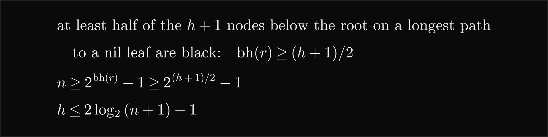 At least half of the h plus 1 nodes below the root on a longest path to a nil leaf are black, so bh of r is at least h plus 1 over 2; then n is at least 2 to the bh of r minus 1, which is at least 2 to the h plus 1 over 2, minus 1; so h is at most 2 log base 2 of n plus 1, minus 1
