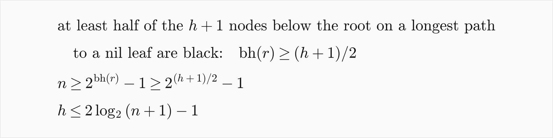 At least half of the h plus 1 nodes below the root on a longest path to a nil leaf are black, so bh of r is at least h plus 1 over 2; then n is at least 2 to the bh of r minus 1, which is at least 2 to the h plus 1 over 2, minus 1; so h is at most 2 log base 2 of n plus 1, minus 1