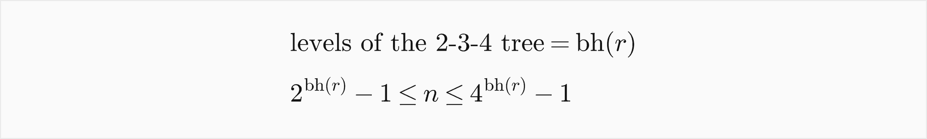 The number of levels of the 2-3-4 tree equals the black height of the root r; the number of keys n is at least 2 to the bh of r minus 1 and at most 4 to the bh of r minus 1